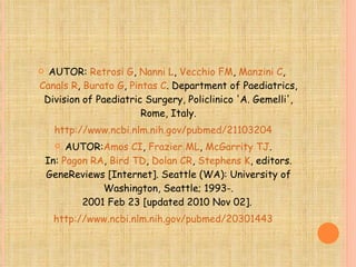 AUTOR:  Retrosi G ,  Nanni L ,  Vecchio FM ,  Manzini C ,  Canals R ,  Burato G ,  Pintas C . Department of Paediatrics, Division of Paediatric Surgery, Policlinico 'A. Gemelli', Rome, Italy. http://www.ncbi.nlm.nih.gov/pubmed/21103204 AUTOR: Amos CI ,  Frazier  ML ,  McGarrity  TJ . In:  Pagon  RA ,  Bird  TD ,  Dolan  CR ,  Stephens  K , editors. GeneReviews [Internet]. Seattle (WA): University of Washington, Seattle; 1993-. 2001 Feb 23 [updated 2010 Nov 02].  http://www.ncbi.nlm.nih.gov/pubmed/20301443 