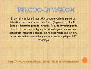 El epitelio de los pólipos SPJ puede invadir la pared del intestino sin transformar en cáncer (Figuras 10, 11 y 12). Esto se denomina pseudo-invasión. Pseudo-invasión puede simular la invasión maligna y ha sido diagnosticado como cáncer de intestino delgado. Se ha reportado sólo en SPJ intestino pólipos pequeños y no en el colon o pólipos SPJ estómago. http://www.ncbi.nlm.nih.gov/books/NBK1826/#ch1famcan.Pathology 