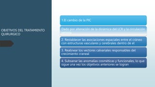 OBJETIVOS DEL TRATAMIENTO
QUIRURGICO
1.El cambio de la PIC
Dado por alteración de la dinámica del LCR y la circulación
venosa
2. Restablecer las asociaciones espaciales entre el cráneo
con estructuras vasculares y cerebrales dentro de el
3. Realinear los vectores calvariales responsables del
crecimiento craneal
4. Subsanar las anomalías cosméticas y funcionales, lo que
sigue una vez los objetivos anteriores se logran
 