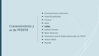 Craneosinotosis y
sx de PFEIFFR
 Craniosinostosis sindromicas
 Hasta 80 patologias
 Crouzon
 Apert
 Feiffer
 Saethre-Chotzen
 Beare-Stevenson
 Sianostosis coronal aislada relacionada con FGFR2
 Jackson-Weiss
 Muenke
 