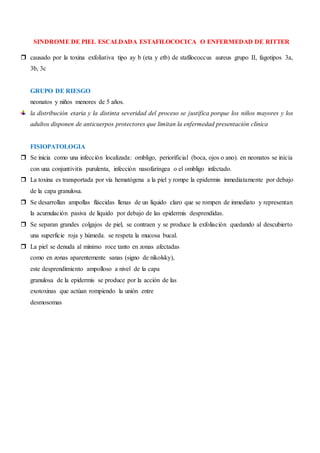 SINDROME DE PIEL ESCALDADA ESTAFILOCOCICA O ENFERMEDAD DE RITTER
 causado por la toxina exfoliativa tipo ay b (eta y etb) de stafilococcus aureus grupo II, fagotipos 3a,
3b, 3c
GRUPO DE RIESGO
neonatos y niños menores de 5 años.
la distribución etaria y la distinta severidad del proceso se justifica porque los niños mayores y los
adultos disponen de anticuerpos protectores que limitan la enfermedad presentación clínica
FISIOPATOLOGIA
 Se inicia como una infección localizada: ombligo, periorificial (boca, ojos o ano). en neonatos se inicia
con una conjuntivitis purulenta, infección nasofaríngea o el ombligo infectado.
 La toxina es transportada por vía hematógena a la piel y rompe la epidermis inmediatamente por debajo
de la capa granulosa.
 Se desarrollan ampollas fláccidas llenas de un líquido claro que se rompen de inmediato y representan
la acumulación pasiva de líquido por debajo de las epidermis desprendidas.
 Se separan grandes colgajos de piel, se contraen y se produce la exfoliación quedando al descubierto
una superficie roja y húmeda. se respeta la mucosa bucal.
 La piel se denuda al mínimo roce tanto en zonas afectadas
como en zonas aparentemente sanas (signo de nikolsky),
este desprendimiento ampolloso a nivel de la capa
granulosa de la epidermis se produce por la acción de las
exotoxinas que actúan rompiendo la unión entre
desmosomas
 