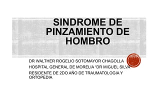DR WALTHER ROGELIO SOTOMAYOR CHAGOLLA
HOSPITAL GENERAL DE MORELIA “DR MIGUEL SILVA”
RESIDENTE DE 2DO AÑO DE TRAUMATOLOGIA Y
ORTOPEDIA
SINDROME DE
PINZAMIENTO DE
HOMBRO
 