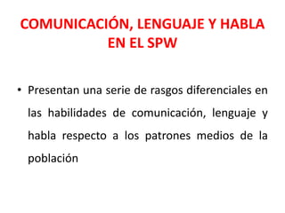 COMUNICACIÓN, LENGUAJE Y HABLA
EN EL SPW
• Presentan una serie de rasgos diferenciales en
las habilidades de comunicación, lenguaje y
habla respecto a los patrones medios de la
población
 