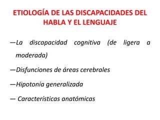 ETIOLOGÍA DE LAS DISCAPACIDADES DEL
HABLA Y EL LENGUAJE
—La discapacidad cognitiva (de ligera a
moderada)
—Disfunciones de áreas cerebrales
—Hipotonía generalizada
— Características anatómicas
 
