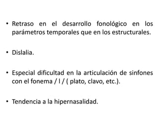 • Retraso en el desarrollo fonológico en los
parámetros temporales que en los estructurales.
• Dislalia.
• Especial dificultad en la articulación de sinfones
con el fonema / l / ( plato, clavo, etc.).
• Tendencia a la hipernasalidad.
 