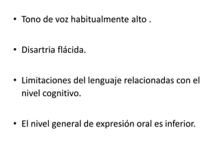 • Tono de voz habitualmente alto .
• Disartria flácida.
• Limitaciones del lenguaje relacionadas con el
nivel cognitivo.
• El nivel general de expresión oral es inferior.
 