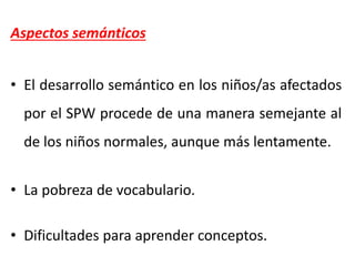 Aspectos semánticos
• El desarrollo semántico en los niños/as afectados
por el SPW procede de una manera semejante al
de los niños normales, aunque más lentamente.
• La pobreza de vocabulario.
• Dificultades para aprender conceptos.
 