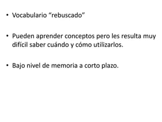 • Vocabulario “rebuscado”
• Pueden aprender conceptos pero les resulta muy
difícil saber cuándo y cómo utilizarlos.
• Bajo nivel de memoria a corto plazo.
 