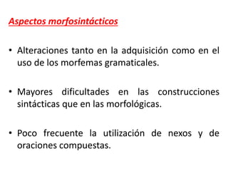 Aspectos morfosintácticos
• Alteraciones tanto en la adquisición como en el
uso de los morfemas gramaticales.
• Mayores dificultades en las construcciones
sintácticas que en las morfológicas.
• Poco frecuente la utilización de nexos y de
oraciones compuestas.
 