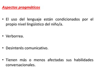 Aspectos pragmáticos
• El uso del lenguaje están condicionados por el
propio nivel lingüístico del niño/a.
• Verborrea.
• Desinterés comunicativo.
• Tienen más o menos afectadas sus habilidades
conversacionales.
 