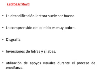 Lectoescritura
• La decodificación lectora suele ser buena.
• La comprensión de lo leído es muy pobre.
• Disgrafía.
• Inversiones de letras y sílabas.
• utilización de apoyos visuales durante el proceso de
enseñanza.
 