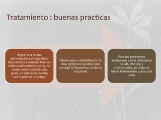 Tratamiento : buenas practicas
Seguir una buena
alimentación con una dieta
hipocalórica y enseñar buenos
hábitos alimenticios como, no
comer entre comidas, no
picar, no utilizar la comida
como premio o castigo
Fisioterapia y rehabilitación lo
mas temprano posible para
corregir la hipotonía y evitar la
escoliosis
Para los problemas
endocrinos como deficiencia
de GH, DM tipo I,
criptorquidia, se utiliza el
mejor tratamiento para cada
caso
 