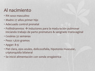 Al nacimiento
• RN sexo masculino
• Madre 27 años primer hijo
• Adecuado control prenatal
• Polihidramnios  inductores para la maduración pulmonar
iniciando trabajo de parto prematuro & sangrado transvaginal
• Cesárea 32 semanas
• Peso: 1,620 gramos
• Apgar: 8-9
• Piel clara, ojos azules, dolicocefalia, hipotonía muscular,
criptorquidia bilateral
• Se inició alimentación con sonda orogástrica
 