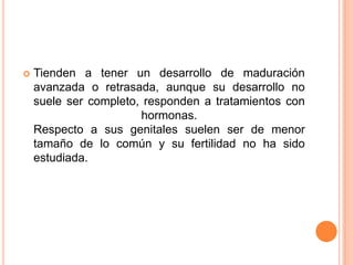    Tienden a tener un desarrollo de maduración
    avanzada o retrasada, aunque su desarrollo no
    suele ser completo, responden a tratamientos con
                       hormonas.
    Respecto a sus genitales suelen ser de menor
    tamaño de lo común y su fertilidad no ha sido
    estudiada.
 