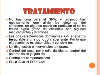  No hay cura para el SPW, y tampoco hay
  medicamento que alivie los síntomas del
  síndrome, en algunos casos en particular si se ha
  tenido algún grado de eficiencia con algunos
  medicamentos y vitaminas.
 Las dos características dominantes son: el apetito
  insaciable y una conducta aberrante. Por lo que
  el tratamiento es sintomático y consiste en:
 Un diagnostico e intervención temprana.
 Control del peso por medio de dietas, control del
  entorno físico y ejercicio.
 Control del comportamiento
 EDUCACION ESPECIAL
 