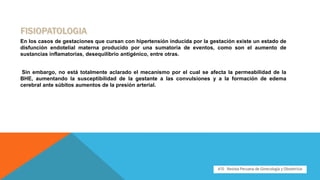 En los casos de gestaciones que cursan con hipertensión inducida por la gestación existe un estado de
disfunción endotelial materna producido por una sumatoria de eventos, como son el aumento de
sustancias inflamatorias, desequilibrio antigénico, entre otras.
Sin embargo, no está totalmente aclarado el mecanismo por el cual se afecta la permeabilidad de la
BHE, aumentando la susceptibilidad de la gestante a las convulsiones y a la formación de edema
cerebral ante súbitos aumentos de la presión arterial.
 