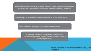 Afecta la sustancia blanca de la región posterior de los hemisferios cerebrales
en el 98% de los pacientes, usualmente en forma bilateral y simétrica.
Sin embargo, puede afectar otras zonas como el lóbulo frontal (68%),
Temporal inferior y occipital (40%) y el cerebelo (30%).
Los ganglios basales (14%) y el tallo cerebral (13%),
y puede comprometer tanto la sustancia blanca como la
sustancia gris (40%).
Revista Mexicana de Neurociencia Mayo-Junio, 2017;
18(3):88-95
 
