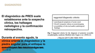 El diagnóstico de PRES suele
establecerse ante la sospecha
clínica, los hallazgos
radiológico y la confirmación
retrospectiva.
Durante el evento agudo, la
clínica orienta el diagnóstico y la
piedra angular para el enfoque lo
constituyen las neuroimágenes.Revista Mexicana de Neurociencia Mayo-Junio, 2017;
18(3):88-95
J Neurol (2017) 264:1608–1616
 