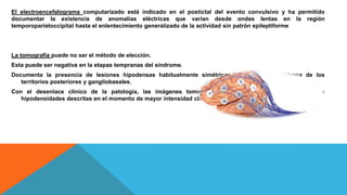 El electroencefalograma computarizado está indicado en el postictal del evento convulsivo y ha permitido
documentar la existencia de anomalías eléctricas que varían desde ondas lentas en la región
temporoparietoccipital hasta el enlentecimiento generalizado de la actividad sin patrón epileptiforme
La tomografía puede no ser el método de elección.
Esta puede ser negativa en la etapas tempranas del síndrome.
Documenta la presencia de lesiones hipodensas habitualmente simétricas en la sustancia blanca de los
territorios posteriores y gangliobasales.
Con el desenlace clínico de la patología, las imágenes tomográficas muestran una resolución de las
hipodensidades descritas en el momento de mayor intensidad clínica.
 