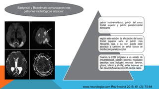 Bartynski y Boardman comunicaron tres
patrones radiológicos atípicos:
patrón holohemisférico, patrón del surco
frontal superior y patrón parietooccipital
dominante
según este estudio, la afectación del surco
frontal superior sería el patrón más
frecuente, que, a su vez, puede estar
asociado a cambios de señal típicos de
distribución parietooccipital
Cuando la EPR progresa a un estado de
irreversibilidad, existen lesiones residuales
descritas que incluyen necrosis laminar,
gliosis, infarto y atrofia; estas lesiones se
han descrito hasta en un 43% de los casos
www.neurologia.com Rev Neurol 2015; 61 (2): 75-84
 