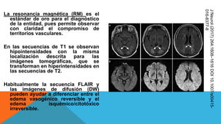 La resonancia magnética (RM) es el
estándar de oro para el diagnóstico
de la entidad, pues permite observar
con claridad el compromiso de
territorios vasculares.
En las secuencias de T1 se observan
hipointensidades con la misma
localización descrita para las
imágenes tomográficas, que se
transforman en hiperintensidades en
las secuencias de T2.
Habitualmente la secuencia FLAIR y
las imágenes de difusión (DW)
pueden ayudar a diferenciar entre el
edema vasogénico reversible y el
edema isquémico/citotóxico
irreversible.
JNeurol(2017)264:1608–1616DOI10.1007/s00415-
016-8377-8
 