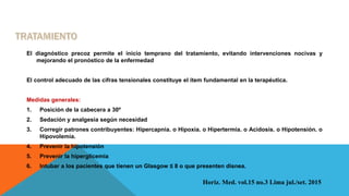 El diagnóstico precoz permite el inicio temprano del tratamiento, evitando intervenciones nocivas y
mejorando el pronóstico de la enfermedad
El control adecuado de las cifras tensionales constituye el ítem fundamental en la terapéutica.
Medidas generales:
1. Posición de la cabecera a 30º
2. Sedación y analgesia según necesidad
3. Corregir patrones contribuyentes: Hipercapnia. o Hipoxia. o Hipertermia. o Acidosis. o Hipotensión. o
Hipovolemia.
4. Prevenir la hipotensión
5. Prevenir la hiperglicemia
6. Intubar a los pacientes que tienen un Glasgow ≤ 8 o que presenten disnea.
Horiz. Med. vol.15 no.3 Lima jul./set. 2015
 