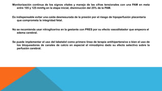 Monitorización continua de los signos vitales y manejo de las cifras tensionales con una PAM en meta
entre 105 y 125 mmHg en la etapa inicial, disminución del 25% de la PAM.
Es indispensable evitar una caída desmesurada de la presión por el riesgo de hipoperfusión placentaria
que comprometa la integridad fetal.
No se recomienda usar nitroglicerina en la gestante con PRES por su efecto vasodilatador que empeora el
edema cerebral.
Se puede implementar el uso del labetalol como primera línea de terapia antihipertensiva o bien el uso de
los bloqueadores de canales de calcio en especial el nimodipino dado su efecto selectivo sobre la
perfusión cerebral.
 