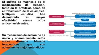 El sulfato de magnesio es el
medicamento de elección,
tanto en la profilaxis como en
el tratamiento de la eclampsia.
Múltiples estudios han
demostrado su mayor
efectividad versus otros
anticonvulsivantes.
Su mecanismo de acción no es
único y aparentemente actúa
sobre diversos blancos
terapéuticos que son
actualmente mejor entendidos
 