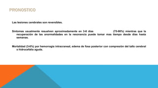 Las lesiones cerebrales son reversibles.
Síntomas usualmente resuelven aproximadamente en 3-8 días (75-90%) mientras que la
recuperación de las anormalidades en la resonancia puede tomar mas tiempo desde días hasta
semanas.
Mortalidad (3-6%) por hemorragia intracraneal, edema de fosa posterior con compresión del tallo cerebral
o hidrocefalia aguda.
 