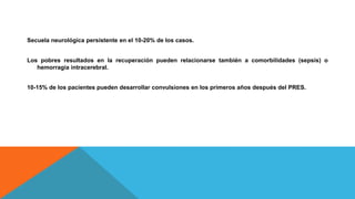 Secuela neurológica persistente en el 10-20% de los casos.
Los pobres resultados en la recuperación pueden relacionarse también a comorbilidades (sepsis) o
hemorragia intracerebral.
10-15% de los pacientes pueden desarrollar convulsiones en los primeros años después del PRES.
 