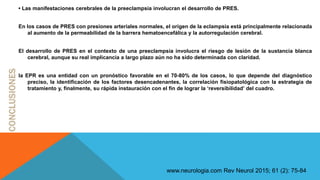 • Las manifestaciones cerebrales de la preeclampsia involucran el desarrollo de PRES.
En los casos de PRES con presiones arteriales normales, el origen de la eclampsia está principalmente relacionada
al aumento de la permeabilidad de la barrera hematoencefálica y la autorregulación cerebral.
El desarrollo de PRES en el contexto de una preeclampsia involucra el riesgo de lesión de la sustancia blanca
cerebral, aunque su real implicancia a largo plazo aún no ha sido determinada con claridad.
la EPR es una entidad con un pronóstico favorable en el 70-80% de los casos, lo que depende del diagnóstico
preciso, la identificación de los factores desencadenantes, la correlación fisiopatológica con la estrategia de
tratamiento y, finalmente, su rápida instauración con el fin de lograr la ‘reversibilidad’ del cuadro.
www.neurologia.com Rev Neurol 2015; 61 (2): 75-84
 