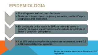 Revista Mexicana de Neurociencia Mayo-Junio, 2017;
18(3):88-95
• Constituye una entidad poco frecuente.
• Suele ser más común en mujeres y no existe predilección por
un grupo etáreo específico.
• En la mayoría de los casos la EPR se presenta como un
episodio único que usualmente revierte cuando se controla el
factor o condición precipitante.
• 4 al 11% de los episodios de pueden ser recurrentes, entre 0,5
a 36 meses del primer episodio.
 