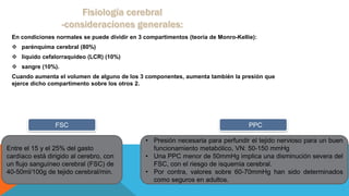 En condiciones normales se puede dividir en 3 compartimentos (teoría de Monro-Kellie):
 parénquima cerebral (80%)
 líquido cefalorraquídeo (LCR) (10%)
 sangre (10%).
Cuando aumenta el volumen de alguno de los 3 componentes, aumenta también la presión que
ejerce dicho compartimento sobre los otros 2.
Entre el 15 y el 25% del gasto
cardíaco está dirigido al cerebro, con
un ﬂujo sanguíneo cerebral (FSC) de
40-50ml/100g de tejido cerebral/min.
FSC
• Presión necesaria para perfundir el tejido nervioso para un buen
funcionamiento metabólico, VN: 50-150 mmHg
• Una PPC menor de 50mmHg implica una disminución severa del
FSC, con el riesgo de isquemia cerebral.
• Por contra, valores sobre 60-70mmHg han sido determinados
como seguros en adultos.
PPC
 