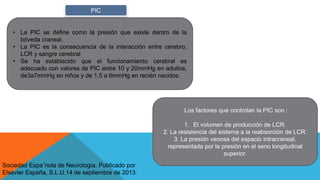 • La PIC se deﬁne como la presión que existe dentro de la
bóveda craneal.
• La PIC es la consecuencia de la interacción entre cerebro,
LCR y sangre cerebral
• Se ha establecido que el funcionamiento cerebral es
adecuado con valores de PIC entre 10 y 20mmHg en adultos,
de3a7mmHg en niños y de 1,5 a 6mmHg en recién nacidos.
PIC
Los factores que controlan la PIC son :
1. El volumen de producción de LCR.
2. La resistencia del sistema a la reabsorción de LCR.
3. La presión venosa del espacio intracraneal,
representada por la presión en el seno longitudinal
superior.
Sociedad Espa˜nola de Neurología. Publicado por
Elsevier España, S.L.U.14 de septiembre de 2013.
 