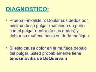 DIAGNOSTICO:
• Prueba Finkelstein: Doblar sus dedos por
encima de su pulgar (haciendo un puño
con el pulgar dentro de sus dedos) y
doblar su muñeca hacia su dedo meñique.
• Si esto causa dolor en la muñeca debajo
del pulgar, usted probablemente tiene
tenosinovitis de DeQuervain
 