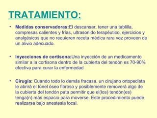 TRATAMIENTO:
• Medidas conservadoras:El descansar, tener una tablilla,
compresas calientes y frías, ultrasonido terapéutico, ejercicios y
analgésicos que no requieren receta médica rara vez proveen de
un alivio adecuado.
• Inyecciones de cortisona:Una inyección de un medicamento
similar a la cortisona dentro de la cubierta del tendón es 70-90%
efectiva para curar la enfermedad
• Cirugía: Cuando todo lo demás fracasa, un cirujano ortopedista
le abrirá el túnel óseo fibroso y posiblemente removerá algo de
la cubierta del tendón pata permitir que el(los) tendón(es)
tenga(n) más espacio para moverse. Este procedimiento puede
realizarse bajo anestesia local.
 