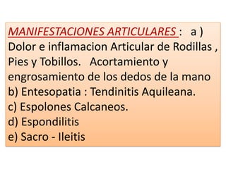 MANIFESTACIONES ARTICULARES : a )
Dolor e inflamacion Articular de Rodillas ,
Pies y Tobillos. Acortamiento y
engrosamiento de los dedos de la mano
b) Entesopatia : Tendinitis Aquileana.
c) Espolones Calcaneos.
d) Espondilitis
e) Sacro - Ileitis
 