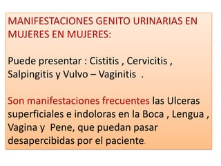 MANIFESTACIONES GENITO URINARIAS EN
MUJERES EN MUJERES:

Puede presentar : Cistitis , Cervicitis ,
Salpingitis y Vulvo – Vaginitis .

Son manifestaciones frecuentes las Ulceras
superficiales e indoloras en la Boca , Lengua ,
Vagina y Pene, que puedan pasar
desapercibidas por el paciente.
 