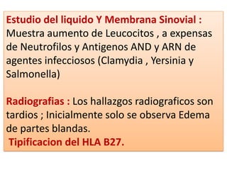 Estudio del liquido Y Membrana Sinovial :
Muestra aumento de Leucocitos , a expensas
de Neutrofilos y Antigenos AND y ARN de
agentes infecciosos (Clamydia , Yersinia y
Salmonella)

Radiografias : Los hallazgos radiograficos son
tardios ; Inicialmente solo se observa Edema
de partes blandas.
 Tipificacion del HLA B27.
 