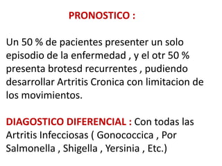 PRONOSTICO :

Un 50 % de pacientes presenter un solo
episodio de la enfermedad , y el otr 50 %
presenta brotesd recurrentes , pudiendo
desarrollar Artritis Cronica con limitacion de
los movimientos.

DIAGOSTICO DIFERENCIAL : Con todas las
Artritis Infecciosas ( Gonococcica , Por
Salmonella , Shigella , Yersinia , Etc.)
 