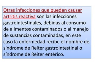 Otras infecciones que pueden causar
artritis reactiva son las infecciones
gastrointestinales, debidas al consumo
de alimentos contaminados o al manejo
de sustancias contaminadas, en este
caso la enfermedad recibe el nombre de
síndrome de Reiter gastrointestinal o
síndrome de Reiter entérico.
 