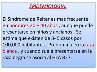 EPIDEMIOLOGIA:

El Síndrome de Reiter es mas frecuente
en hombres 20 – 40 años , aunque puede
presentarse en niños y ancianos . Se
estima que existen de 3- 5 casos por
100,000 habitantes . Predomina en la raza
blanca , y cuando suele presentarse en la
raza negra se asocia al HLA B27.
 