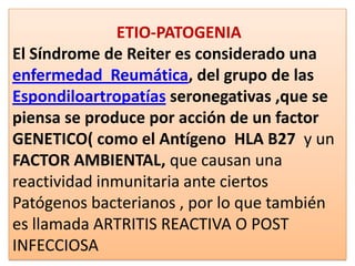 ETIO-PATOGENIA
El Síndrome de Reiter es considerado una
enfermedad Reumática, del grupo de las
Espondiloartropatías seronegativas ,que se
piensa se produce por acción de un factor
GENETICO( como el Antígeno HLA B27 y un
FACTOR AMBIENTAL, que causan una
reactividad inmunitaria ante ciertos
Patógenos bacterianos , por lo que también
es llamada ARTRITIS REACTIVA O POST
INFECCIOSA
 