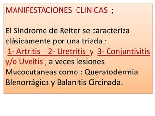 MANIFESTACIONES CLINICAS ;

El Síndrome de Reiter se caracteriza
clásicamente por una triada :
 1- Artritis 2- Uretritis y 3- Conjuntivitis
y/o Uveítis ; a veces lesiones
Mucocutaneas como : Queratodermia
Blenorrágica y Balanitis Circinada.
 
