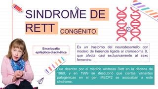 SINDROME DE
RETT
Es un trastorno del neurodesarrollo con
modelo de herencia ligada al cromosoma X,
que afecta casi exclusivamente al sexo
femenino
CONGÉNITO
Fue descrito por el médico Andreas Rett en la década de
1960, y en 1999 se descubrió que ciertas variantes
patogénicas en el gen MECP2 se asociaban a este
síndrome.
Encelopatía
epiléptica-discinética
 
