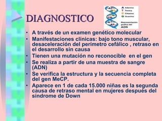 DIAGNOSTICO
• A través de un examen genético molecular
• Manifestaciones clínicas: bajo tono muscular,
desaceleración del perímetro cefálico , retraso en
el desarrollo sin causa
• Tienen una mutación no reconocible en el gen
• Se realiza a partir de una muestra de sangre
(ADN)
• Se verifica la estructura y la secuencia completa
del gen MeCP.
• Aparece en 1 de cada 15.000 niñas es la segunda
causa de retraso mental en mujeres después del
síndrome de Down
 