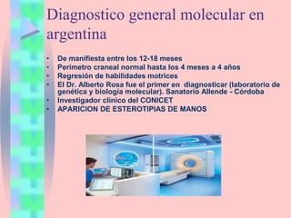 Diagnostico general molecular en
argentina
• De manifiesta entre los 12-18 meses
• Perímetro craneal normal hasta los 4 meses a 4 años
• Regresión de habilidades motrices
• El Dr. Alberto Rosa fue el primer en diagnosticar (laboratorio de
genética y biología molecular). Sanatorio Allende - Córdoba
• Investigador clínico del CONICET
• APARICION DE ESTEROTIPIAS DE MANOS
 
