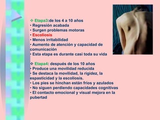  Etapa3:de los 4 a 10 años
• Regresión acabada
• Surgen problemas motoras
• Escoliosis
• Menos irritabilidad
• Aumento de atención y capacidad de
comunicación
• Esta etapa es durante casi toda su vida
 Etapa4: después de los 10 años
• Produce una movilidad reducida
• Se destaca la movilidad, la rigidez, la
espasticidad y la escoliosis.
• Los pies se hinchan están fríos y azulados
• No siguen perdiendo capacidades cognitivas
• El contacto emocional y visual mejora en la
pubertad
 