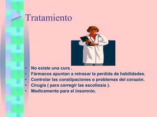 Tratamiento
• No existe una cura .
• Fármacos apuntan a retrasar la perdida de habilidades.
• Controlar las constipaciones o problemas del corazón.
• Cirugía ( para corregir las escoliosis ).
• Medicamento para el insomnio.
 