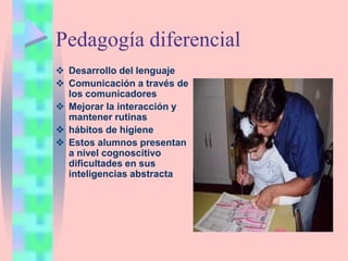 Pedagogía diferencial
 Desarrollo del lenguaje
 Comunicación a través de
los comunicadores
 Mejorar la interacción y
mantener rutinas
 hábitos de higiene
 Estos alumnos presentan
a nivel cognoscitivo
dificultades en sus
inteligencias abstracta
 
